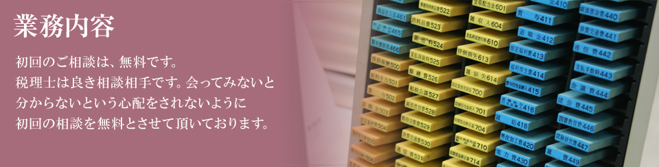 事業内容　初回のご相談は、無料です。税理士は良き相談相手です。会ってみないと分からないという心配をされないように初回の相談を無料とさせて頂いております。